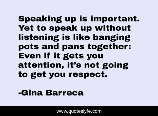 Speaking up is important. Yet to speak up without listening is like banging pots and pans together: Even if it gets you attention, it’s not going to get you respect.