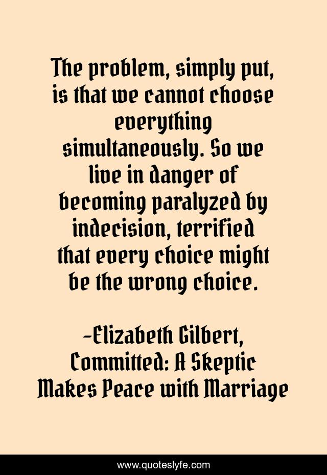 The problem, simply put, is that we cannot choose everything simultaneously. So we live in danger of becoming paralyzed by indecision, terrified that every choice might be the wrong choice.