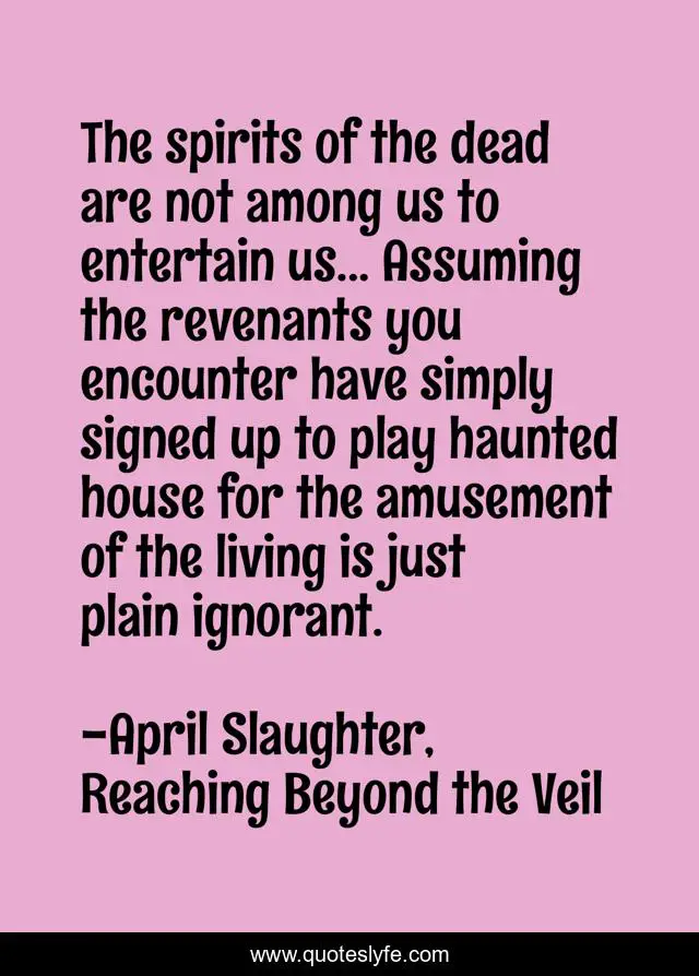 The spirits of the dead are not among us to entertain us... Assuming the revenants you encounter have simply signed up to play haunted house for the amusement of the living is just plain ignorant.