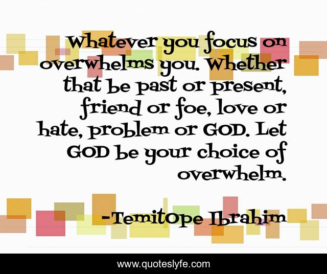 Whatever you focus on overwhelms you. Whether that be past or present, friend or foe, love or hate, problem or GOD. Let GOD be your choice of overwhelm.
