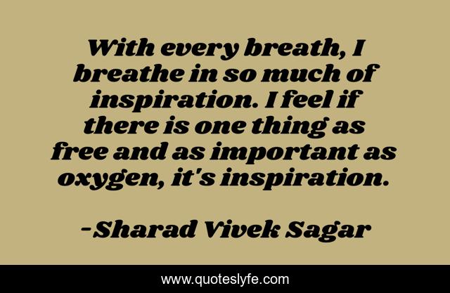With every breath, I breathe in so much of inspiration. I feel if there is one thing as free and as important as oxygen, it's inspiration.