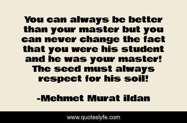 You can always be better than your master but you can never change the fact that you were his student and he was your master! The seed must always respect for his soil!
