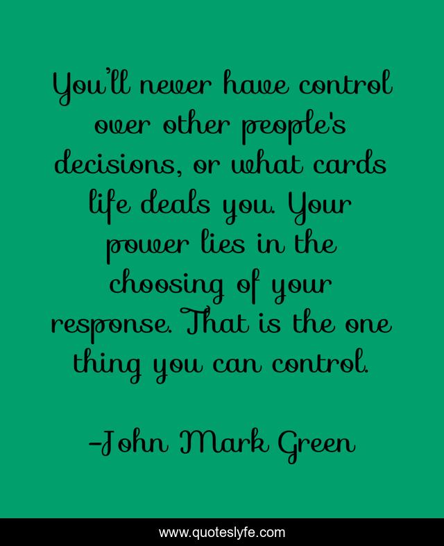 You’ll never have control over other people's decisions, or what cards life deals you. Your power lies in the choosing of your response. That is the one thing you can control.