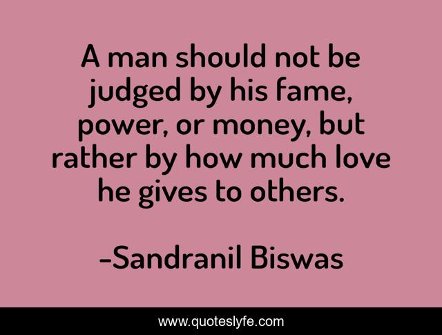 A man should not be judged by his fame, power, or money, but rather by how much love he gives to others.