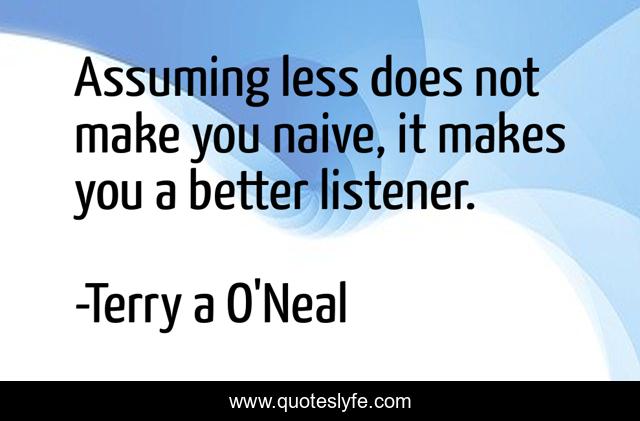 Assuming less does not make you naive, it makes you a better listener.