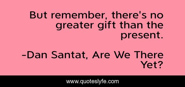 But remember, there's no greater gift than the present.