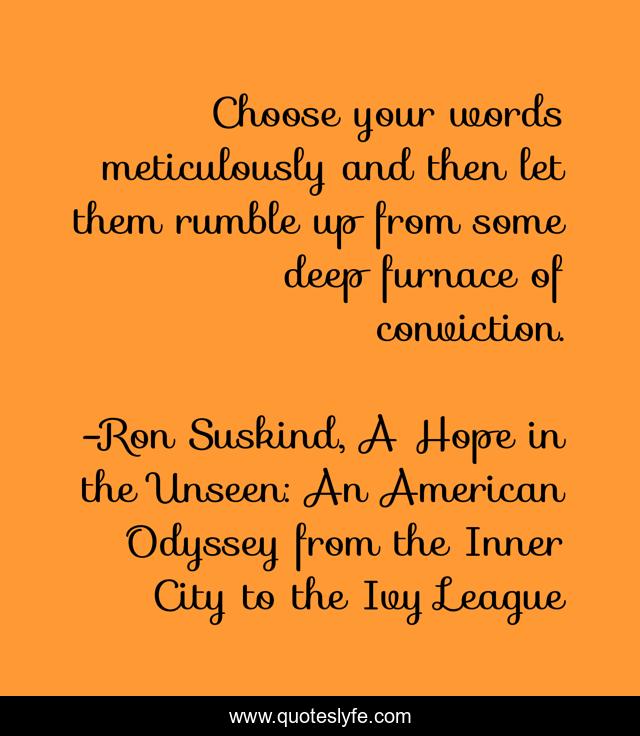 Choose your words meticulously and then let them rumble up from some deep furnace of conviction.