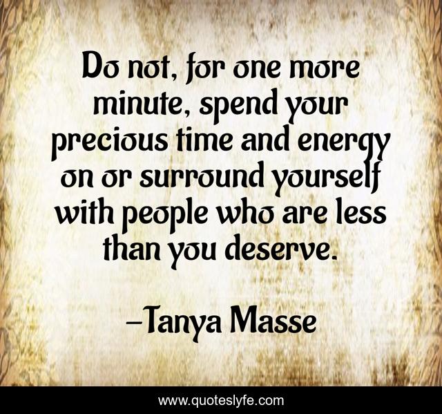 Do not, for one more minute, spend your precious time and energy on or surround yourself with people who are less than you deserve.