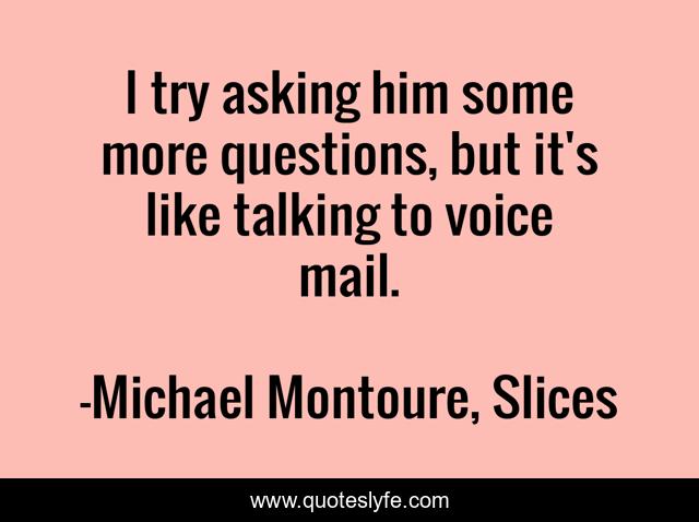 I try asking him some more questions, but it's like talking to voice mail.