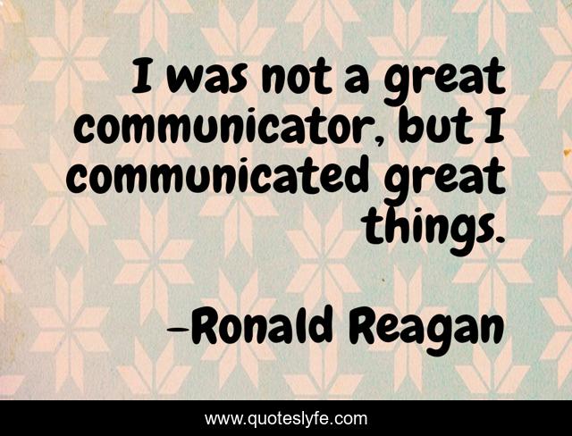 I was not a great communicator, but I communicated great things.