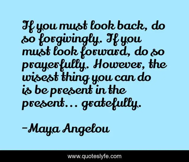 If you must look back, do so forgivingly. If you must look forward, do so prayerfully. However, the wisest thing you can do is be present in the present... gratefully.