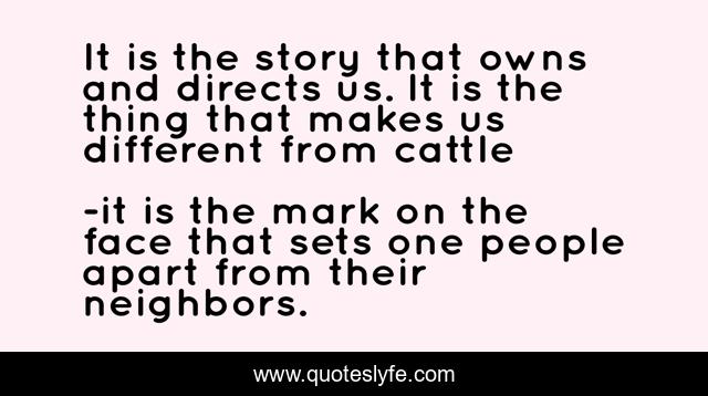 It is the story that owns and directs us. It is the thing that makes us different from cattle