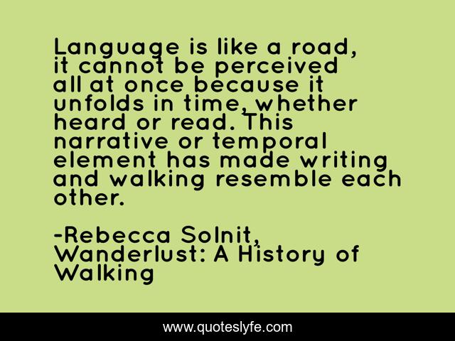 Language is like a road, it cannot be perceived all at once because it unfolds in time, whether heard or read. This narrative or temporal element has made writing and walking resemble each other.