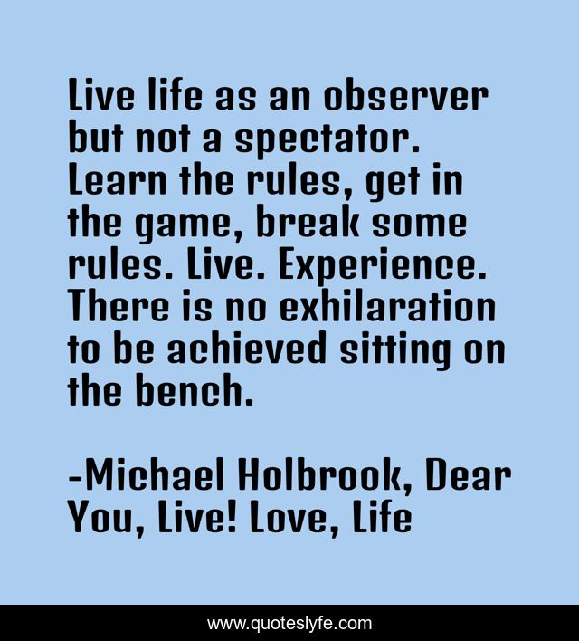 Live life as an observer but not a spectator. Learn the rules, get in the game, break some rules. Live. Experience. There is no exhilaration to be achieved sitting on the bench.