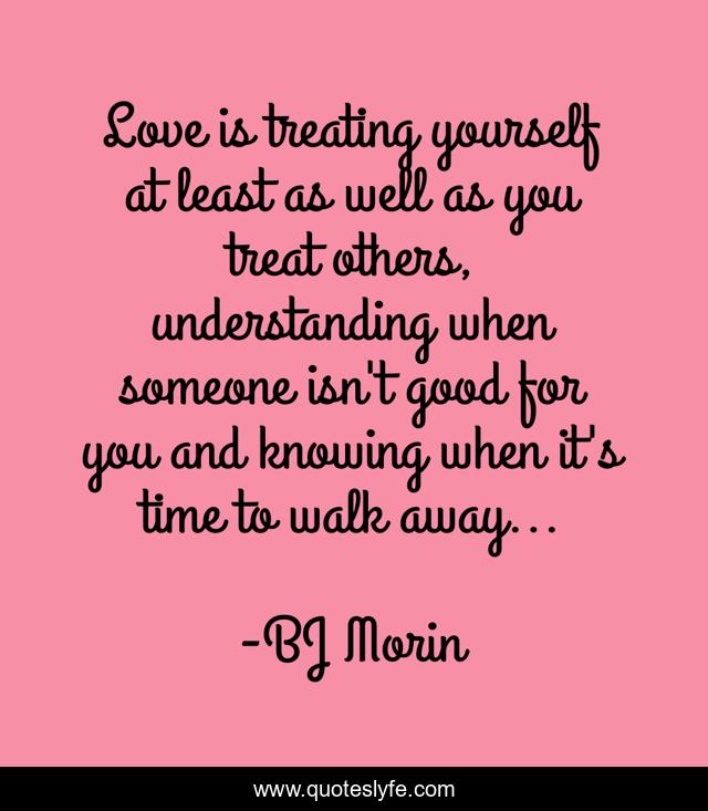 Love is treating yourself at least as well as you treat others, understanding when someone isn't good for you and knowing when it's time to walk away...