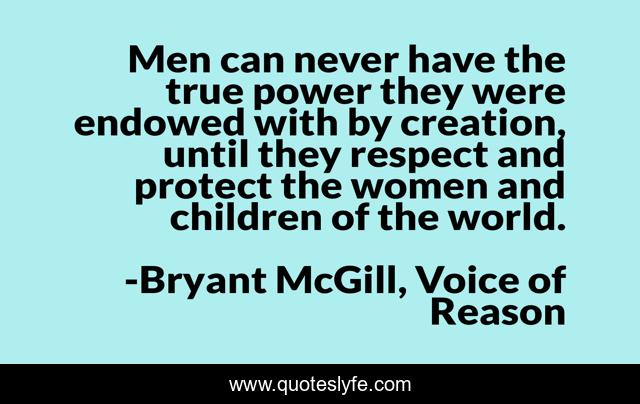 Men can never have the true power they were endowed with by creation, until they respect and protect the women and children of the world.
