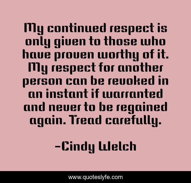 My continued respect is only given to those who have proven worthy of it. My respect for another person can be revoked in an instant if warranted and never to be regained again. Tread carefully.