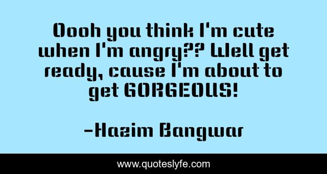 Oooh you think I'm cute when I'm angry?? Well get ready, cause I'm about to get GORGEOUS!