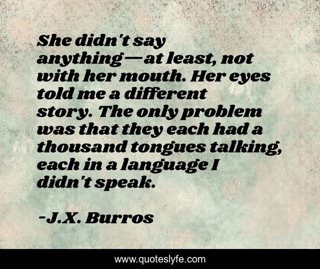 She didn't say anything—at least, not with her mouth. Her eyes told me a different story. The only problem was that they each had a thousand tongues talking, each in a language I didn't speak.