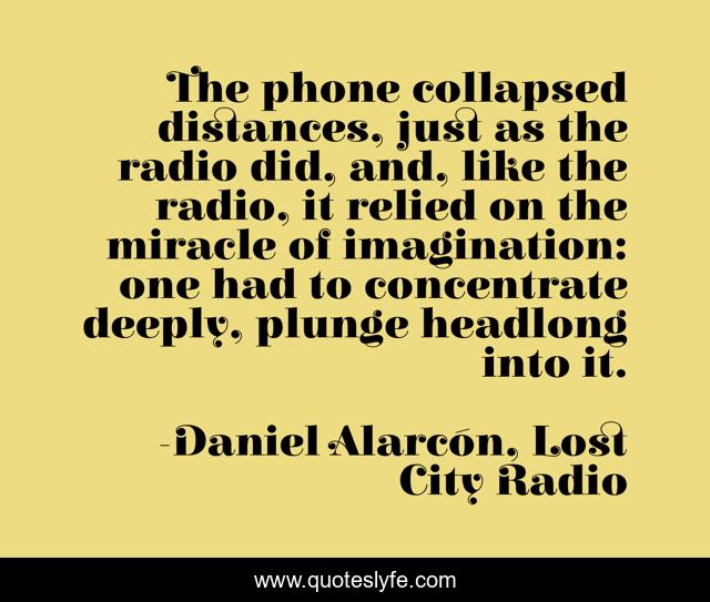 The phone collapsed distances, just as the radio did, and, like the radio, it relied on the miracle of imagination: one had to concentrate deeply, plunge headlong into it.