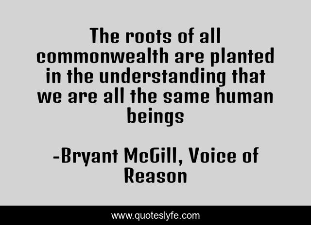 The roots of all commonwealth are planted in the understanding that we are all the same human beings