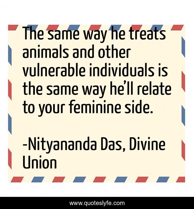The same way he treats animals and other vulnerable individuals is the same way he’ll relate to your feminine side.