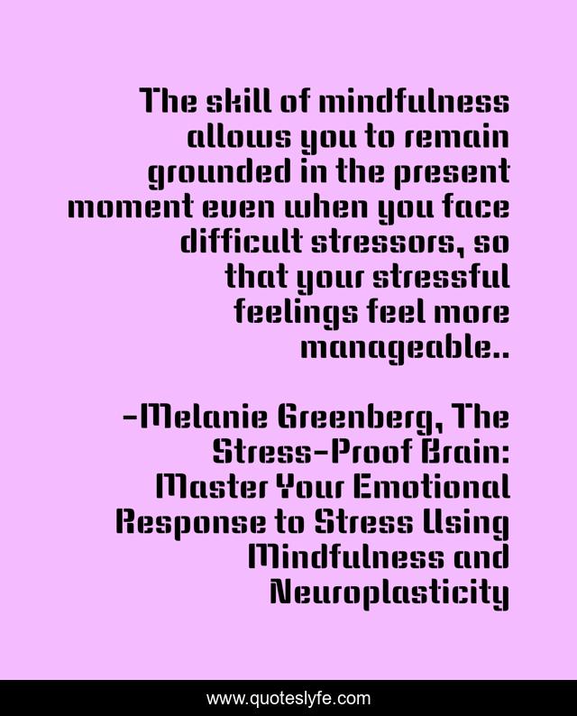The skill of mindfulness allows you to remain grounded in the present moment even when you face difficult stressors, so that your stressful feelings feel more manageable..