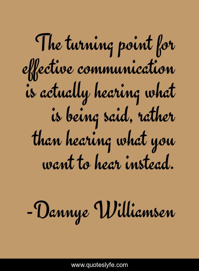 The turning point for effective communication is actually hearing what is being said, rather than hearing what you want to hear instead.