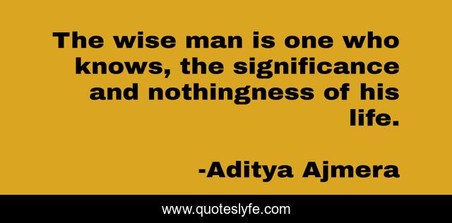The wise man is one who knows, the significance and nothingness of his life.