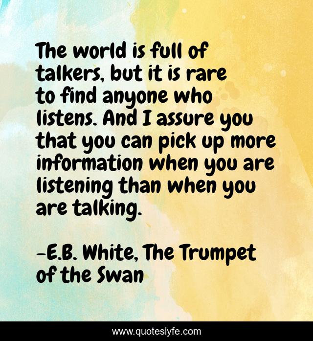 The world is full of talkers, but it is rare to find anyone who listens. And I assure you that you can pick up more information when you are listening than when you are talking.