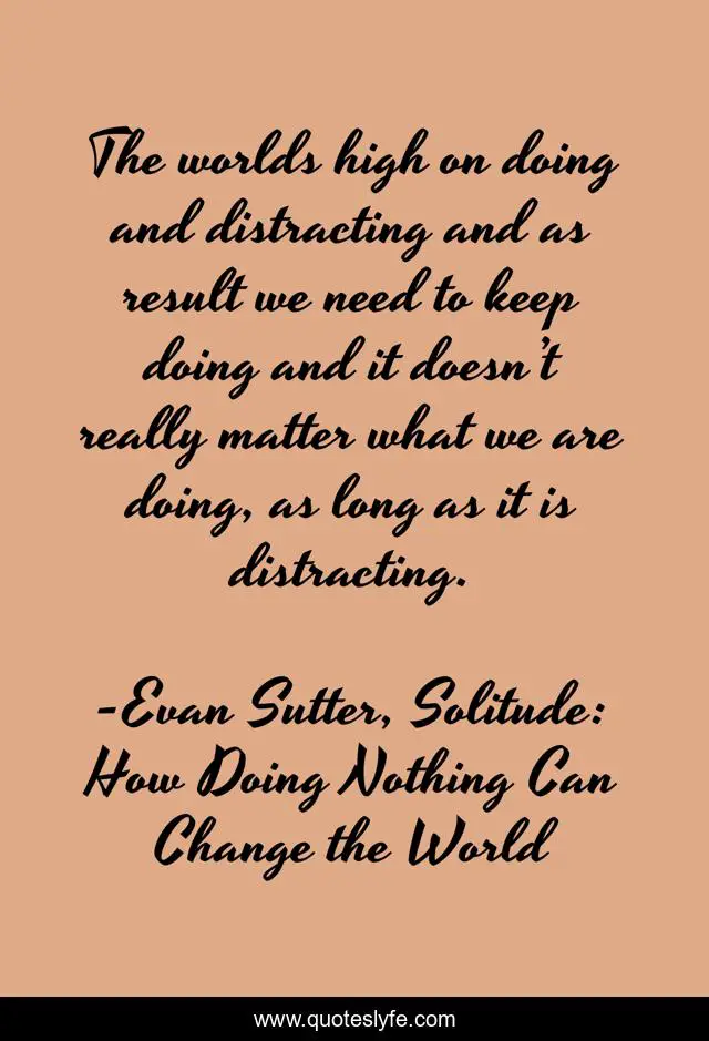 The worlds high on doing and distracting and as result we need to keep doing and it doesn’t really matter what we are doing, as long as it is distracting.