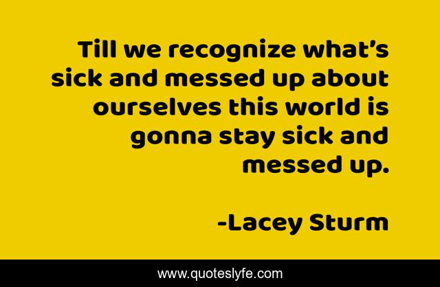 Till we recognize what’s sick and messed up about ourselves this world is gonna stay sick and messed up.