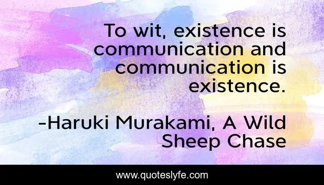 To wit, existence is communication and communication is existence.
