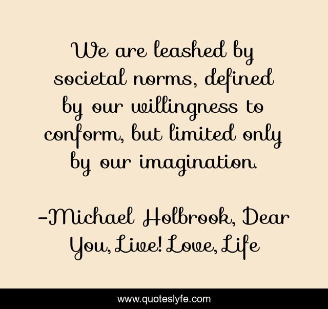 We are leashed by societal norms, defined by our willingness to conform, but limited only by our imagination.