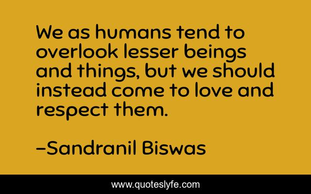 We as humans tend to overlook lesser beings and things, but we should instead come to love and respect them.