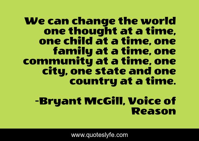 We can change the world one thought at a time, one child at a time, one family at a time, one community at a time, one city, one state and one country at a time.