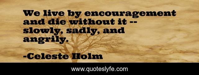 We live by encouragement and die without it -- slowly, sadly, and angrily.