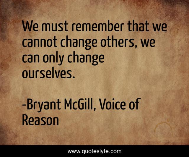We must remember that we cannot change others, we can only change ourselves.
