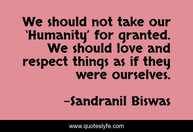 We should not take our ‘Humanity’ for granted. We should love and respect things as if they were ourselves.