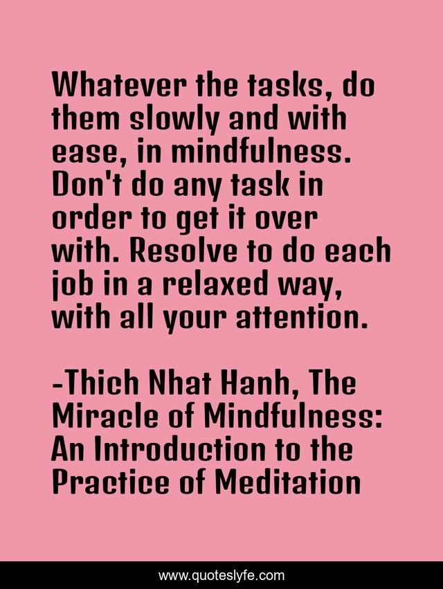 Whatever the tasks, do them slowly and with ease, in mindfulness. Don't do any task in order to get it over with. Resolve to do each job in a relaxed way, with all your attention.