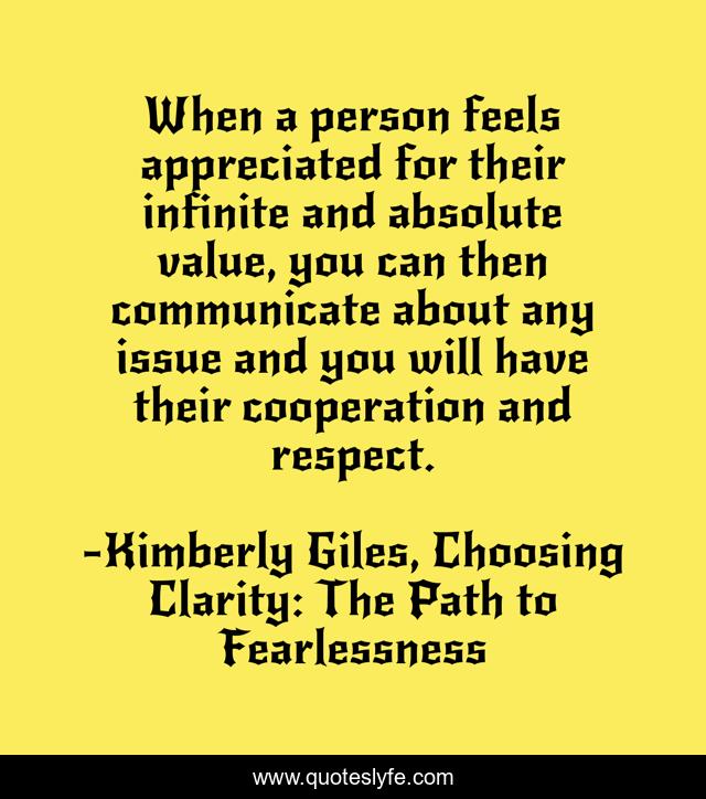 When a person feels appreciated for their infinite and absolute value, you can then communicate about any issue and you will have their cooperation and respect.