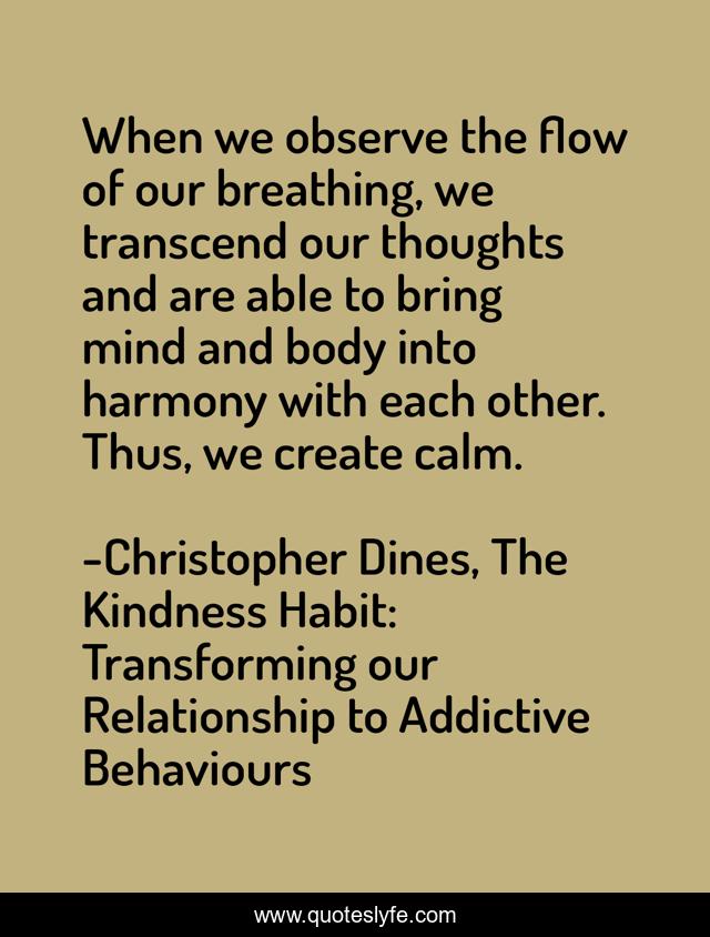 When we observe the flow of our breathing, we transcend our thoughts and are able to bring mind and body into harmony with each other. Thus, we create calm.