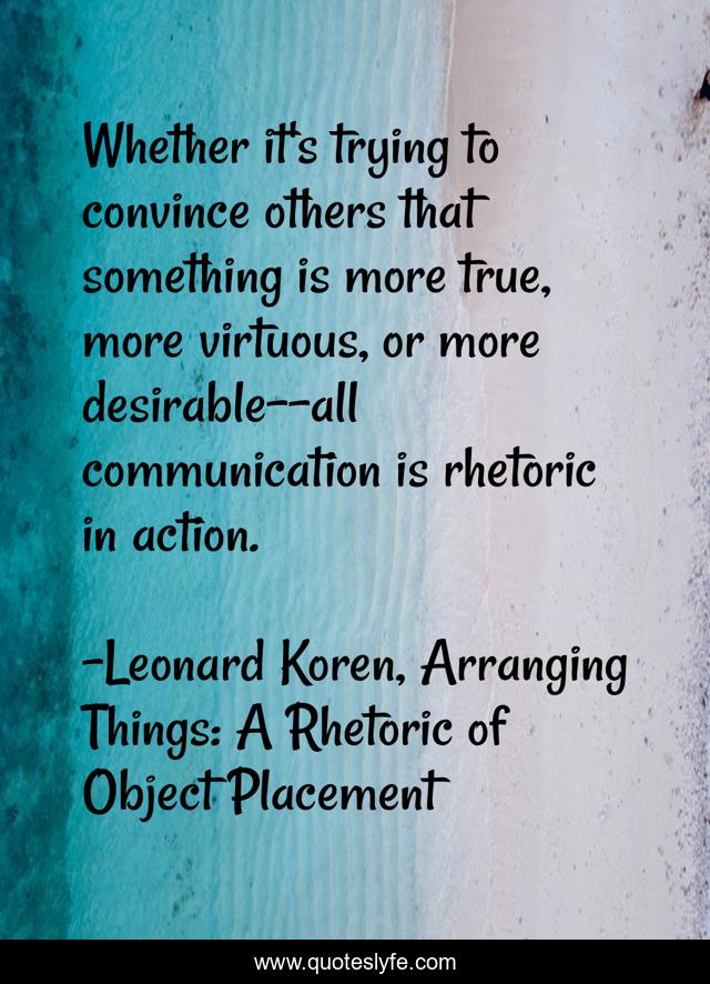 Whether it's trying to convince others that something is more true, more virtuous, or more desirable--all communication is rhetoric in action.