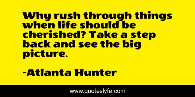 Why rush through things when life should be cherished? Take a step back and see the big picture.