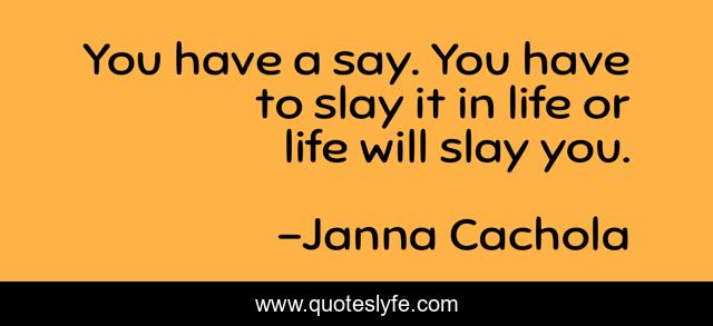 You have a say. You have to slay it in life or life will slay you.