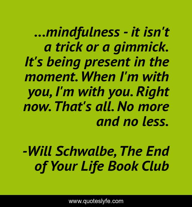 ...mindfulness - it isn't a trick or a gimmick. It's being present in the moment. When I'm with you, I'm with you. Right now. That's all. No more and no less.