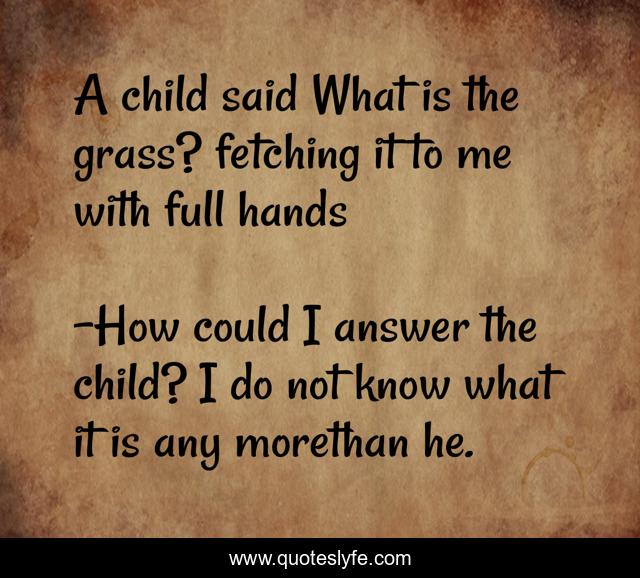 A child said What is the grass? fetching it to me with full hands... Quote by How could I answer