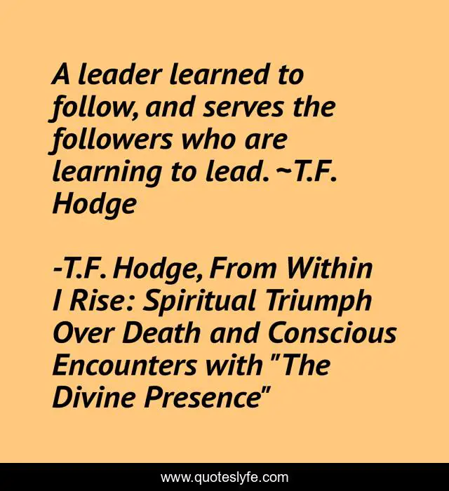 A leader learned to follow, and serves the followers who are learning to lead. ~T.F. Hodge