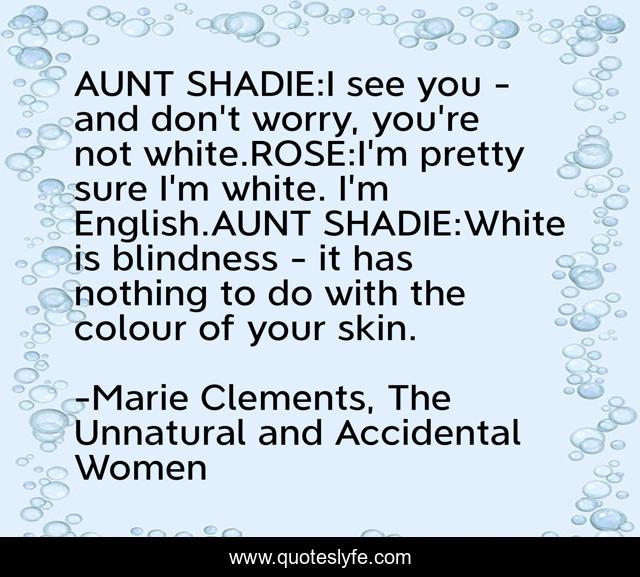 AUNT SHADIE:I see you - and don't worry, you're not white.ROSE:I'm pretty sure I'm white. I'm English.AUNT SHADIE:White is blindness - it has nothing to do with the colour of your skin.