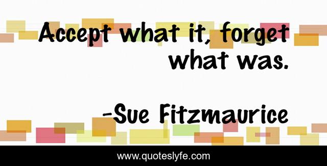 Accept what it, forget what was.